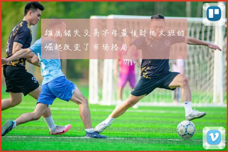 雄鹿错失交易字母最佳时机文班的崛起改变了市场格局