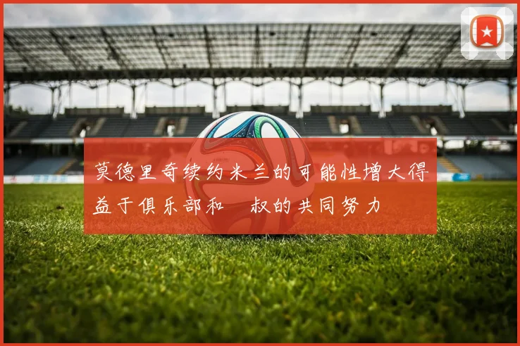 莫德里奇续约米兰的可能性增大得益于俱乐部和囧叔的共同努力