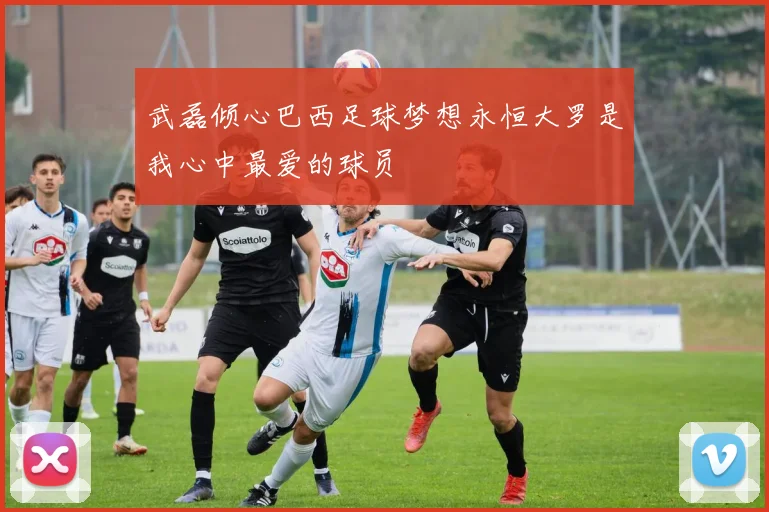 武磊倾心巴西足球梦想永恒大罗是我心中最爱的球员