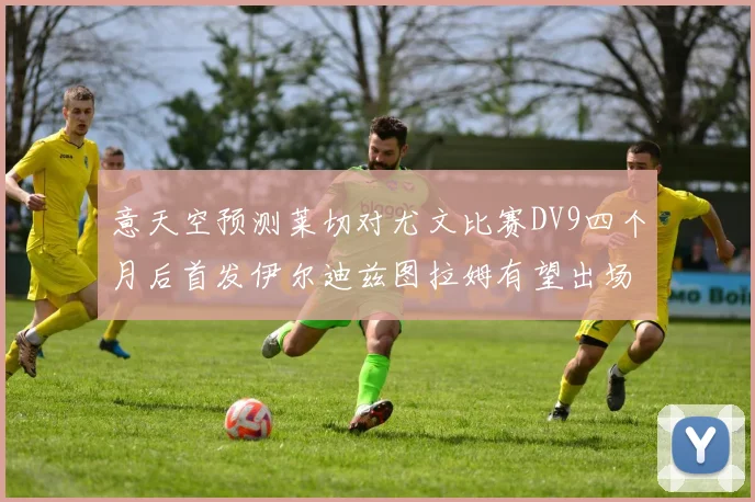 意天空预测莱切对尤文比赛DV9四个月后首发伊尔迪兹图拉姆有望出场