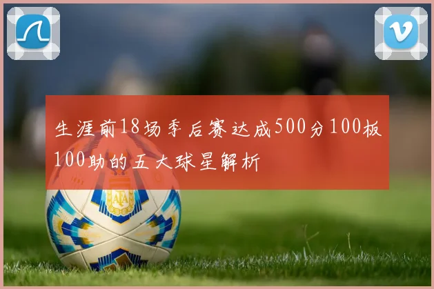 生涯前18场季后赛达成500分100板100助的五大球星解析