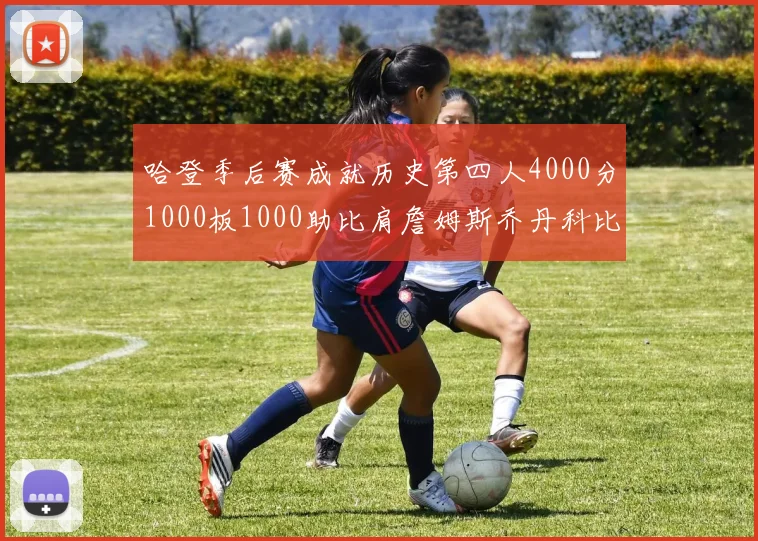 哈登季后赛成就历史第四人4000分1000板1000助比肩詹姆斯乔丹科比