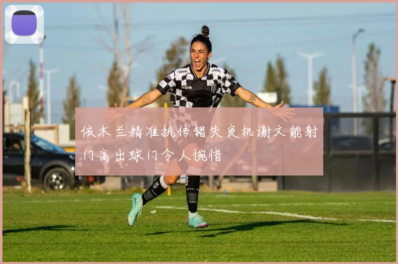 依木兰精准挑传错失良机谢文能射门高出球门令人惋惜