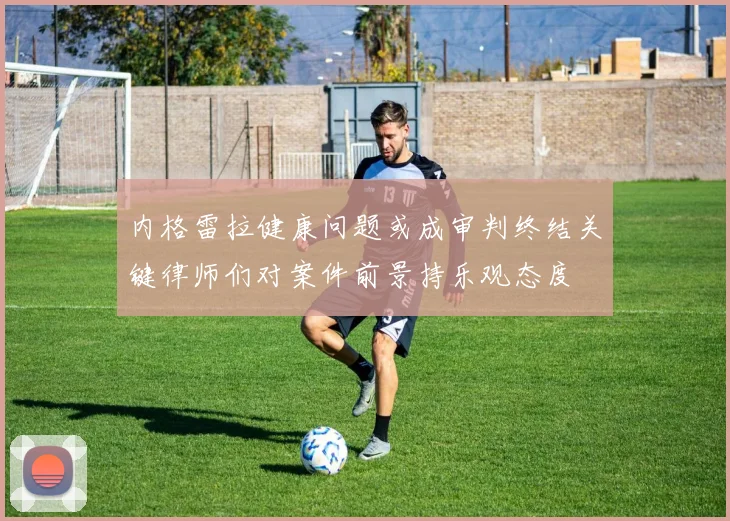 内格雷拉健康问题或成审判终结关键律师们对案件前景持乐观态度