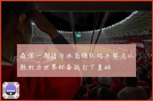 森保一期待与冰岛强队对决努力以胜利为世界杯备战打下基础