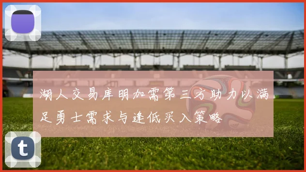 湖人交易库明加需第三方助力以满足勇士需求与逢低买入策略